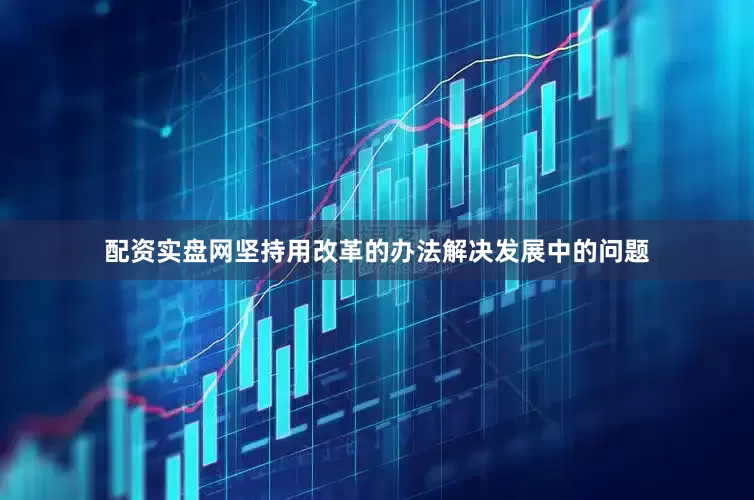 配资实盘网坚持用改革的办法解决发展中的问题