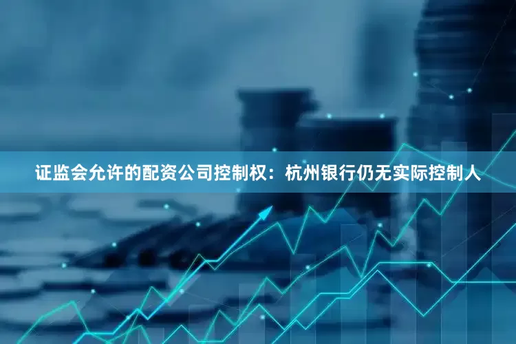 证监会允许的配资公司控制权：杭州银行仍无实际控制人