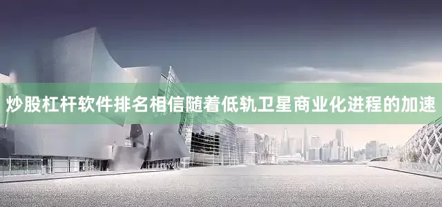 炒股杠杆软件排名相信随着低轨卫星商业化进程的加速