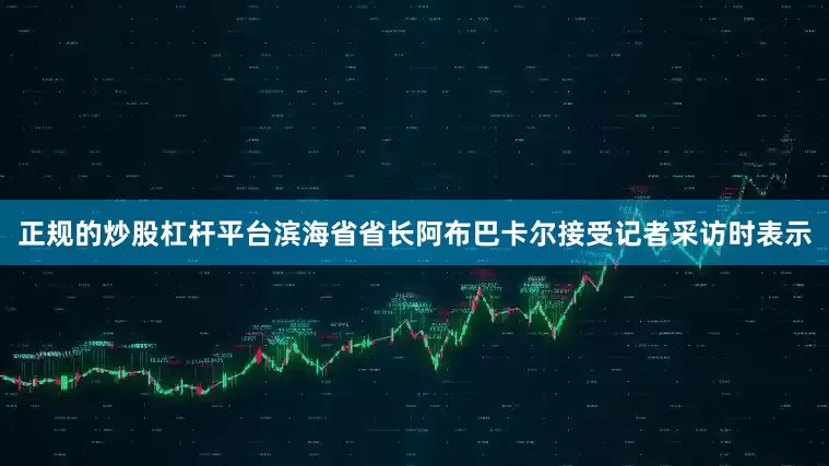正规的炒股杠杆平台滨海省省长阿布巴卡尔接受记者采访时表示