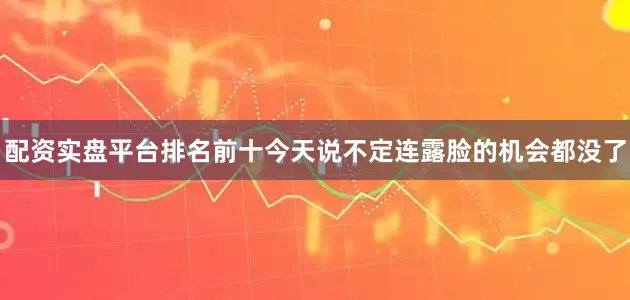配资实盘平台排名前十今天说不定连露脸的机会都没了