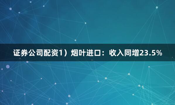 证券公司配资1）烟叶进口：收入同增23.5%