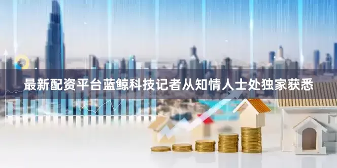 最新配资平台蓝鲸科技记者从知情人士处独家获悉
