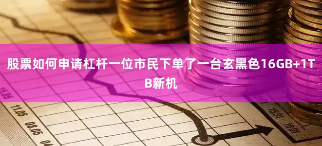 股票如何申请杠杆一位市民下单了一台玄黑色16GB+1TB新机